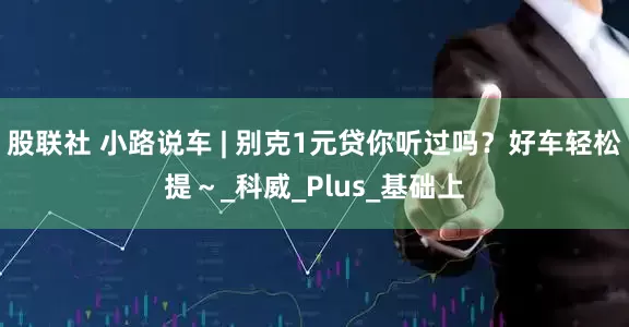股联社 小路说车 | 别克1元贷你听过吗？好车轻松提～_科威_Plus_基础上