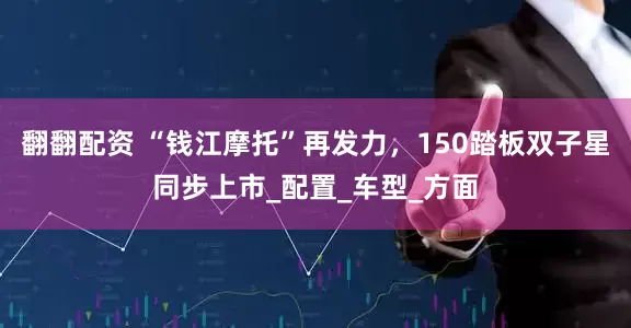 翻翻配资 “钱江摩托”再发力，150踏板双子星同步上市_配置_车型_方面
