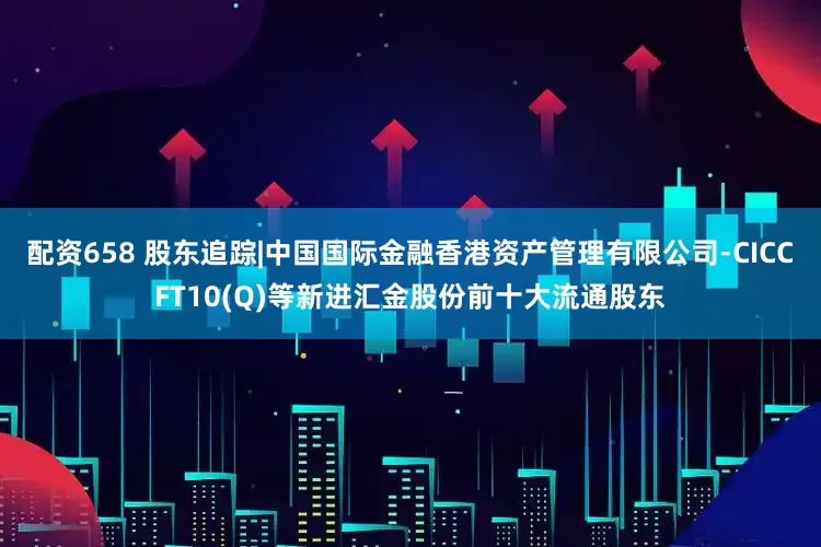 配资658 股东追踪|中国国际金融香港资产管理有限公司-CICCFT10(Q)等新进汇金股份前十大流通股东