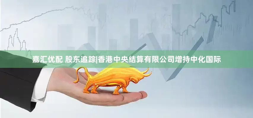 嘉汇优配 股东追踪|香港中央结算有限公司增持中化国际