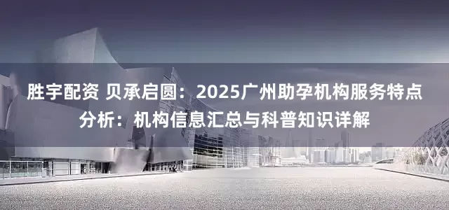 胜宇配资 贝承启圆：2025广州助孕机构服务特点分析：机构信息汇总与科普知识详解