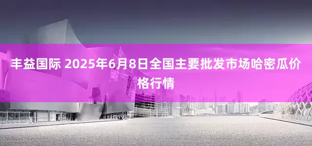 丰益国际 2025年6月8日全国主要批发市场哈密瓜价格行情