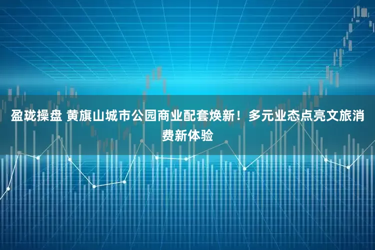 盈珑操盘 黄旗山城市公园商业配套焕新！多元业态点亮文旅消费新体验