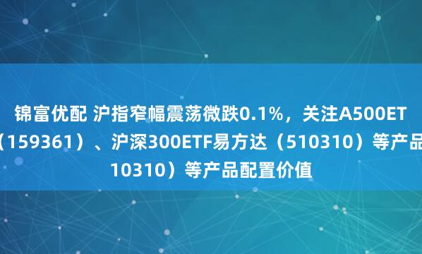 锦富优配 沪指窄幅震荡微跌0.1%，关注A500ETF易方达（159361）、沪深300ETF易方达（510310）等产品配置价值