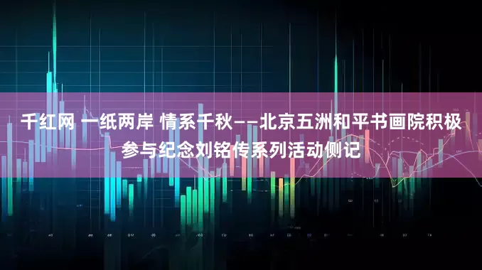 千红网 一纸两岸 情系千秋——北京五洲和平书画院积极参与纪念刘铭传系列活动侧记
