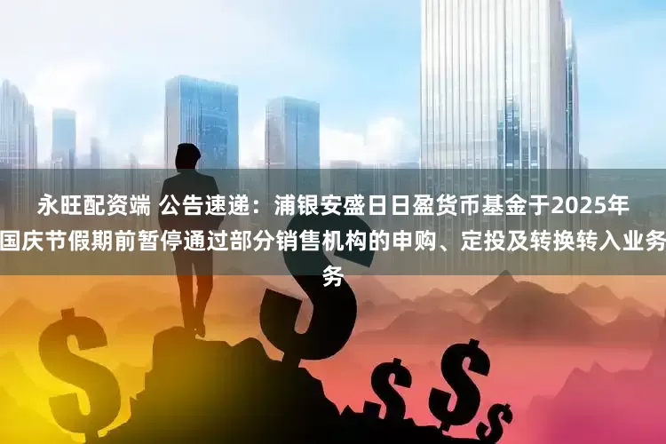 永旺配资端 公告速递：浦银安盛日日盈货币基金于2025年国庆节假期前暂停通过部分销售机构的申购、定投及转换转入业务