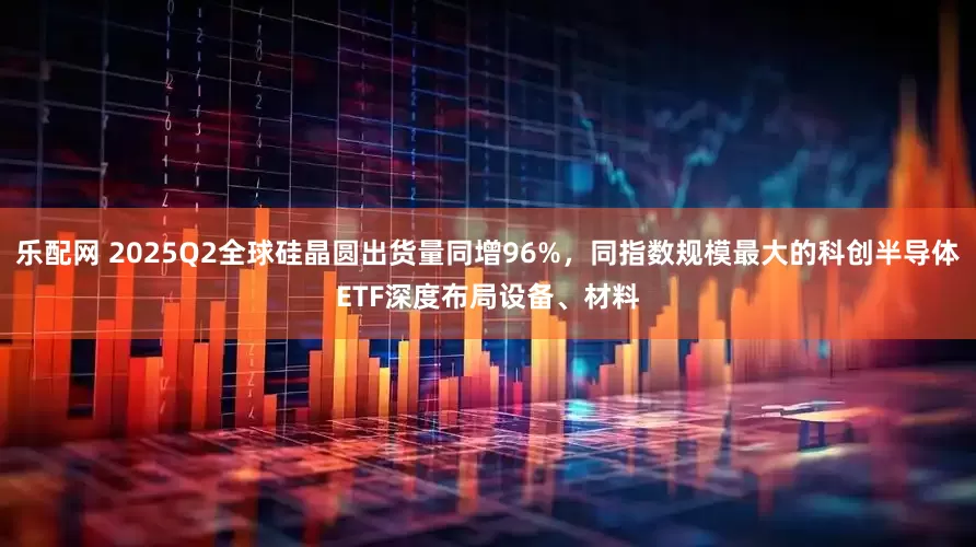 乐配网 2025Q2全球硅晶圆出货量同增96%，同指数规模最大的科创半导体ETF深度布局设备、材料