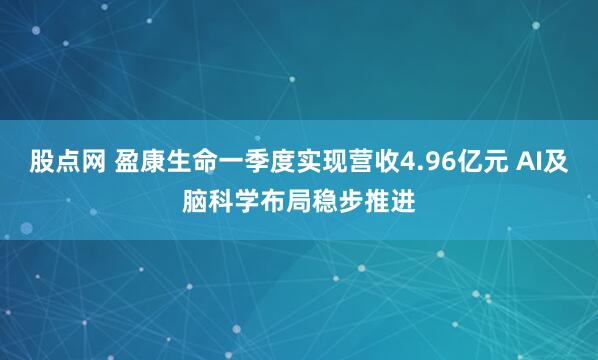股点网 盈康生命一季度实现营收4.96亿元 AI及脑科学布局稳步推进